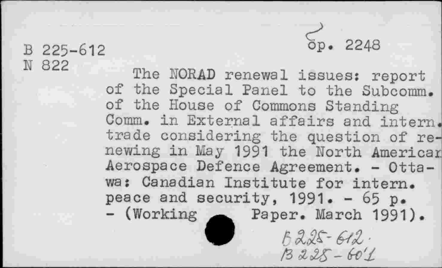 ﻿B 225-612
op. 2248
N 822
The NORAD renewal issues: report of the Special Panel to the Subcomm, of the House of Commons Standing Comm, in External affairs and intern trade considering the question of re' newing in May 1991 the North America: Aerospace Defence Agreement. - Ottawa: Canadian Institute for intern.
peace and security, 1991. - 65 p.
- (Working Paper. March 1991).